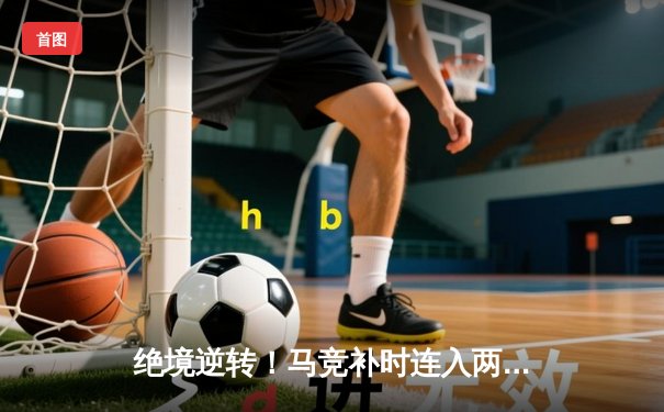 绝境逆转！马竞补时连入两球险胜皇马，西甲争冠悬念再起