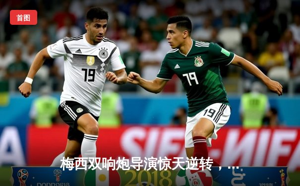 梅西双响炮导演惊天逆转，迈阿密国际3-2险胜蓝十字