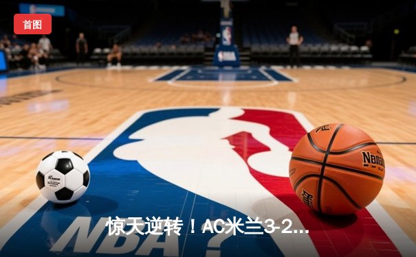 惊天逆转！AC米兰3-2险胜巴黎圣日耳曼，保留欧冠晋级火种