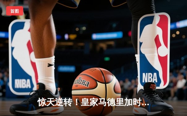 惊天逆转！皇家马德里加时绝杀曼城，总比分5-4晋级欧冠四强