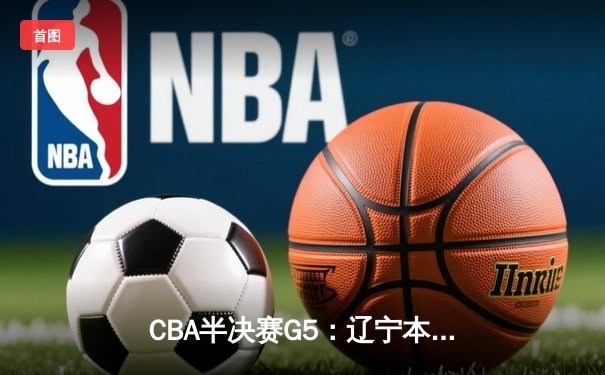 CBA半决赛G5：辽宁本钢加时逆转广东宏远 赵继伟33分率队挺进总决赛